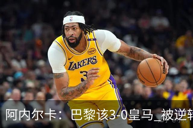 阿内尔卡：巴黎该3-0皇马 被逆转因之前精神创伤